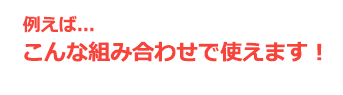 例えば...こんな組み合わせで使えます！ 