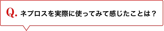 Q.ネプロスを実際に使ってみて感じたことは？