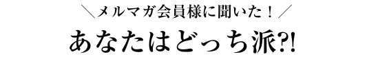 ＼メルマガ会員様に聞いた！／あなたはどっち派?!